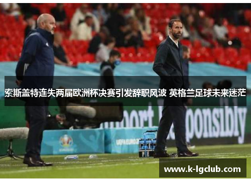 索斯盖特连失两届欧洲杯决赛引发辞职风波 英格兰足球未来迷茫