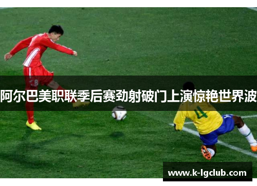 阿尔巴美职联季后赛劲射破门上演惊艳世界波