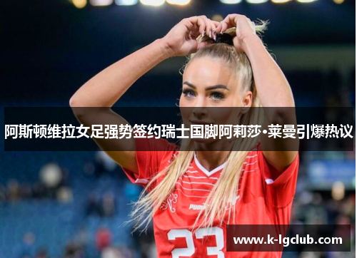 阿斯顿维拉女足强势签约瑞士国脚阿莉莎·莱曼引爆热议